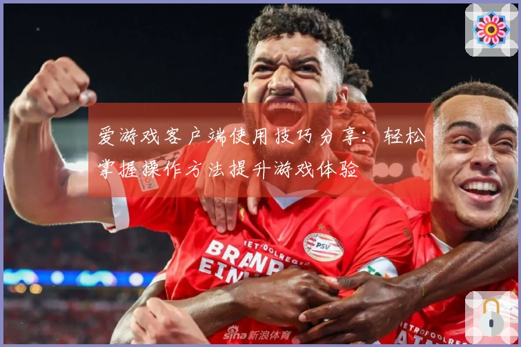 爱游戏客户端使用技巧分享：轻松掌握操作方法提升游戏体验