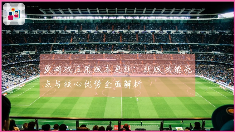 爱游戏应用版本更新：新版功能亮点与核心优势全面解析