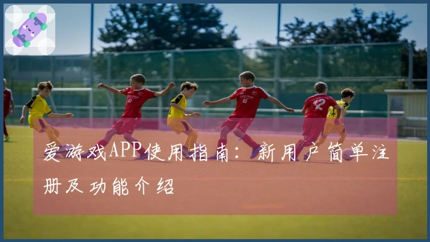 爱游戏APP使用指南：新用户简单注册及功能介绍